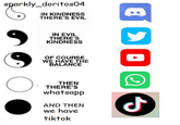 sparkly_doritos04 IN KINDNESS THERE'S EVIL IN EVIL THERE'S KINDNESS dreams OF COURSE WE HAVE THE BALANCE THEN THERE'S whatsapp AND THEN we have tiktok