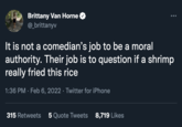 Brittany Van Horne @_brittanyv It is not a comedian's job to be a moral authority. Their job is to question if a shrimp really fried this rice 1:36 PM · Feb 6, 2022 · Twitter for iPhone 315 Retweets 5 Quote Tweets 8,719 Likes