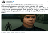 Alex Kane @alexjkane I genuinely CANNOT believe that there are people complaining about this CGI. I can't wrap my head around it. This was literally Luke Skywalker. You find it 'horrifying' or don't want Star Wars or film/tv to go this route, you do you, but I am eating. it. up. My hero is back. 9:14 PM · Feb 6, 2022 · Twitter for Android