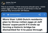 Andrew, The Lark @king_of_limb This is so based. I think everyone should carry ~1000 rotten eggs on their person at all times in the off chance they encounter Jeff Bezos. businessinsider.in More than 1,000 Dutch residents plan to throw rotten eggs at Jeff Bezos' superyacht if it ends up forcing a historic bridge be dismantled for it to pass through