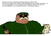 Krajina aint free. Republika Srpska gotta be litterd with the blood of Balija and Ustase. Alija Izetbegovic aka "Balija Islamovic" is not my president. He is a bosnian and probably Sharia as well :DD. VELIKA SRBIJA not YUGOSLAVIA ok. I dont give a damn. DE