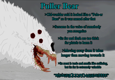 Puller Bear >Old-worlder said it looked like a "Pole-er Bare so it was named after that >Screams in the voice of somebody you recognize ts fur and flesh are too thick for pistols to harm it 3. >Moving away from it takes longer than moving towards it ts meat is toxic and smells like suffering, but its fur is extremely valuable