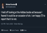 Adidas Boobs meme Michael Knowles @michaeljknowles I held off looking at the Adidas boobs ad because I feared it could be an occasion of sin. I am happy (?) to report that it is not. 5:21 PM · Feb 9, 2022 · Twitter Web App 111 Retweets 19 Quote Tweets 3,150 Likes