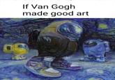 If Van Gogh made good art