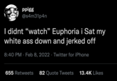 ppigg @s4m31p4n I didnt “watch" Euphoria i Sat my white ass down and jerked off 8:40 PM · Feb 8, 2022 · Twitter for iPhone 655 Retweets 82 Quote Tweets 13.4K Likes