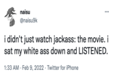 naisu @naisu9k i didn't just watch jackass: the movie. i sat my white ass down and LISTENED. 1:33 AM · Feb 9, 2022 · Twitter for iPhone
