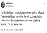 Jeff Tiedrich ... @itsJeffTiedrich hard to believe, I know, but somehow against all odds I've manged to go my entire life without needing to hide, eat or destroy evidence. not even one time. I suspect I'm not alone here 2:55 PM · Feb 10, 2022 · Twitter Web App