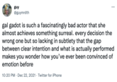 guy ... @guymrdth gal gadot is such a fascinatingly bad actor that she almost achieves something surreal. every decision the wrong one but so lacking in subtlety that the gap between clear intention and what is actually performed makes you wonder how you've ever been convinced of emotion before 10:20 PM · Dec 22, 2021 · Twitter for iPhone