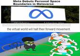 Meta Debuts Personal Space Boundaries in Metaverse 1 Hacker Way OMeta Meta it debuting niew secunity fautures for its virtial warid. which wil aliow for more protectve space between virtual metaverse mvatars. The Personal Boundary heatue wit make iso i somenne ties to erter the boundery, the vituat worid wit hat the formard moventent the virtual world will halt their forward movement.