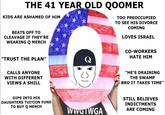 oomer (qoomer) THE 41 YEAR OLD QOOMER KIDS ARE ASHAMED OF HIM TOO PREOCCUPIED TO SEE HIS DIVORCE COMING BEATS OFF TO CLEAVAGE IF THEY'RE LOVES ISRAEL WEARING Q MERCH CO-WORKERS HATE HIM "TRUST THE PLAN" Q CALLS ANYONE "HE'S DRAINING WITH DIFFERENT THE SWAMP VIEWS A SHILL BRO IT TAKES TIME" DIPS INTΟ HIS DAUGHTERS TUITION FUND TO BUY Q MERCH STILL BELIEVES INDICTMENTS WWGIWGA ARE COMING