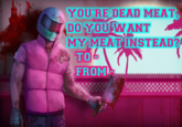 YOU'RE DEAD MEAT DO YOU WANT MY MEAT INSTEAD? TO FROMI