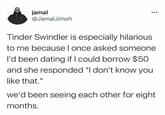 jamal @JamalJimoh Tinder Swindler is especially hilarious to me becauseI once asked someone l'd been dating if I could borrow $50 and she responded "I don't know you like that." we'd been seeing each other for eight months.