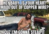 HEY BABY, IS YOUR HEART MADE OUT OF COPPER WIRE? CUZ I'M GONNA STEAL IT
