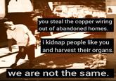 you steal the copper wiring out of abandoned homes. i kidnap people like you and harvest their organs. Oratefulrecoveringaddict we are not the same.