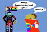 they brainwashed you really? POL t 8
