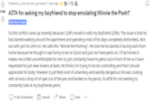 A Posted by u/winnie_the_pantsless 7 days ago 2 4e 3 4.9k AITA for asking my boyfriend to stop emulating Winnie the Pooh? Not the A-hole So this conflict came up recently because I (24F) moved in with my boyfriend (25M). The issue is that he has started walking around the apartment and spending most of his days completely bottomless, d--- out with just his shirt on. He calls this "Winnie the Poohing". He told me he started it during work from home because he thought it was funny to be on Zoom and just not have pants on. I'll be honest it makes me a little uncomfortable for him to just constantly have his penis out in front of me so I have requested he just wear boxers at least. He thinks I'm trying to be too controlling and that I should appreciate his body. However it just feels kind of unsanitary and weirdly dangerous (he was cooking with oil and a drop of oil spat out of the pan and landed on his penis). So AITA for not wanting to constantly look at my boyfriends penis. O 1.1k Comments Award Share Save ...