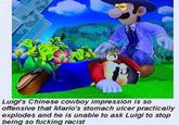 Luigi's Chinese cowboy impression is so offensive that Mario's stomach ulcer practically explodes and he is unable to ask Luigi to stop being so f------ racist