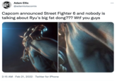 Adam Ellis ... @adamtotscomix Capcom announced Street Fighter 6 and nobody is talking about Ryu's big fat dong??? W-- you guys 2:15 AM · Feb 21, 2022 · Twitter for iPhone