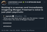 CERTIFIED LIAR X 11-5 SPOILING MoM @jirenlsDuppy Nutting in a woman and immediately imagining Morgan Freeman's voice is just plain psychotic R• rapmais @RapMais · 10h "When you laid down and I gave you the semen, I swear I heard God, the voice of Morgan Freeman" kkkkkkkkkk #DONDA2 12:10 AM · Feb 23, 2022 · Twitter for iPhone