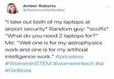 Amber Roberts @AstronomerAmber *I take out both of my laptops at airport security" Random guy: "scoffs" "What do you need 2 laptops for?" Me: "Well one is for my astrophysics work and one is for my artificial intelligence work." #priceless #WomenlnSTEM #womenintech #ai #GirlBoss
