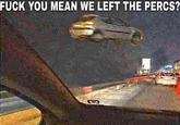 F--- YOU MEAN WE LEFT THE PERCS?