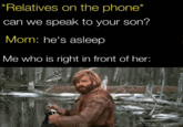 *Relatives on the phone* can we speak to your son? Mom: he's asleep Me who is right in front of her: