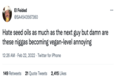 El Feided @SA4543567360 Hate seed oils as much as the next guy but damn are these n----- becoming vegan-level annoying 12:26 AM · Feb 22, 2022 · Twitter for iPhone 149 Retweets 21 Quote Tweets 2,415 Likes