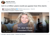 Brandy Jensen @BrandyLJensen ... not in a million years could you guess how this starts Annalynne McCord @IAMannalynnemcc · Feb 24 Dear Mister President Vladimir Putin... Oh, dear Mister President Putin 1:06 31M views 1:15 PM · Feb 24, 2022 · Twitter for iPhone