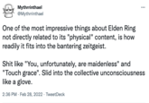 Mythrrinthael @Mythrrinthael One of the most impressive things about Elden Ring not directly related to its "physical" content, is how readily it fits into the bantering zeitgeist. S--- like "You, unfortunately, are maidenless" and "Touch grace". Slid into the collective unconsciousness like a glove. 2:36 PM - Feb 28, 2022 · TweetDeck