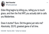 Matt Felsenthal @TheChowderhead Elden Ring begins by killing you, telling you to touch grace, and then the first NPC you actually talk to calls you Maidenless. Does it stutter? Sure. Did the game just ratio me? Absolutely. 20/10, greatest game of all time. 9:06 AM · Feb 26, 2022 · Twitter for Android