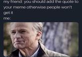 my friend: you should add the quote to your meme otherwise people won't get it me: