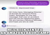 How's your Monday, unknown social media manager person? prime Video i think im depressed Imao Hi! Vicky here, Managing Director of Socials for Amazon Prime Video. Apologies for the last message; that was an accident and will not be happening again. We are having a fabulous Monday and hope you are as well! prime video Message.. HESBEEN SENT TO AN AMAZON LABOR CAMP. Imgilip.com
