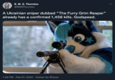 R. M. S. Thornton @RMSThornton A Ukrainian sniper dubbed “The Furry Grim Reaper" already has a confirmed 1,456 kills. Godspeed. 7:29 PM · Feb 27, 2022 · Twitter for iPhone