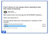 Can't focus on my essay when questions like this need answering Ryan Nixon @NewYorkNixon My mates and I are having the STUPIDEST debate... And I am here for it. Do you think there are more doors or wheels in the world? Doors 46.4% Wheels 53.6% 223,347 votes · Final results SP