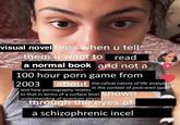 visual novel bros when u tell them u want to read a normal book and not a 100 hour p--- game from 2003 about the cylical nature of life analyzed in the context of post-wwii japan and how p---------- relates to that in terms of a surface level Shown understanding of quantum physic through the eyes of 251 a schizophrenic incel