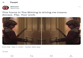 RECAUTTUPDES Tweet Bittrater @Bittrate This frame in The Shining is driving me insane. Always. Flip. Your work. 6:23 AM - Mar 7, 2022 - Twitter Web App 1 Like 27