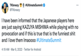 TKbreezy @TKbreezy #UltimateSummit I have been informed that the Japanese players here are just saying KAZUYA MISHIMA while playing with no provocation and if this is true that is the funniest s--- and I love them Imaoooo ##UltimateSummit 4:19 AM · Mar 6, 2022 · Twitter for Android