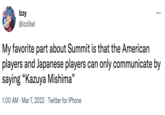 Izzy ... @izziibel My favorite part about Summit is that the American players and Japanese players can only communicate by saying "Kazuya Mishima" 99 1:00 AM · Mar 7, 2022 · Twitter for iPhone