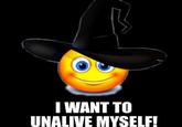 I WANT TO UNALIVE MYSELF!