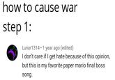 how to cause war step 1: Lunar1314 1 year ago (edited) I don't care if I get hate because of this opinion, but this is my favorite paper mario final boss song.