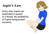 Aspie's Law Every time Aspies are mentioned or posted in a thread, the probability of Aspies being posted increases. Autus AUTISM upez Powe
