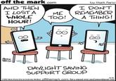 off the mark.com by Mark Parisi AND THEN I LOST A WHOLE HOUR! I DON'T REMEMBER A THING! ME Too! MARK FARII DAYLIGHT SAVING SUPPORT GROUP S-13 e2021 Mark Parisi Dist by Andrewes Meltel offthemark.com Get a signed print:ctmCartoon@gmail.com