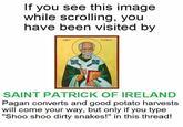 If you see this image while scrolling, you have been visited by SaNT FATRICK SAINT PATRICK OF IRELAND Pagan converts and good potato harvests will come your way, but only if you type "Shoo shoo dirty snakes!" in this thread!