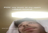 POV: my mom at my open casket funeral What time do you work today?