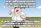DO NOT LOOK UP NIKADO AVOCADOS OUR FINAL VIDEO TOGETHER MUKBANG ON THE 34 MINUTE MARK ON YOUTUBE NO I AM NOT JOKING, THERE IS A SOUND OF A WOMAN SCREAMING AS SHE IS BEING BRUTALLY MURDERED IN THE BACKGROUND. WHAT THE F--- imgtip.gom,
