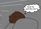 bruh he just like me