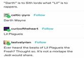 "Darth" is to Sith lords what "Lil" is to rappers. celtic-pyro Follow Darth Wayne curiooftheheart Follow Lil Plagueis lastvalyrian Follow Ever heard the beats of Lil Plagueis the Fresh? Thought so. It's not a mixtape the Jedi would share.