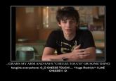 ...GRABS MY ARM AND SAYS "CHEESE TOUCH" OR SOMETHING fangirls everywhere: 0_0 CHEESE TOUCH!. *hugs Rodrick* I LIKE CHEESE!!! :D