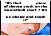 "Oh that of cheese stuck on the piece basketball court ? Oh Go ahead and touch it"