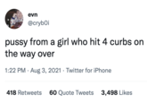 evn @crybOi p---- from a girl who hit 4 curbs on the way over 1:22 PM · Aug 3, 2021 · Twitter for iPhone 418 Retweets 60 Quote Tweets 3,498 Likes